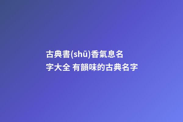 古典書(shū)香氣息名字大全 有韻味的古典名字